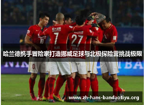 哈兰德携手冒险家打造挪威足球与北极探险营挑战极限 哈兰德携手冒险家打造挪威足球与北极探险营挑战极限