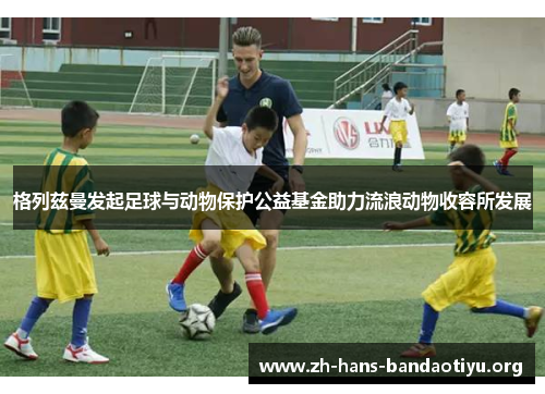 格列兹曼发起足球与动物保护公益基金助力流浪动物收容所发展 格列兹曼发起足球与动物保护公益基金助力流浪动物收容所发展