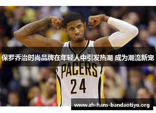 保罗乔治时尚品牌在年轻人中引发热潮 成为潮流新宠 保罗乔治时尚品牌在年轻人中引发热潮 成为潮流新宠