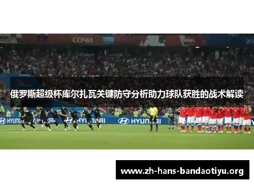 俄罗斯超级杯库尔扎瓦关键防守分析助力球队获胜的战术解读 俄罗斯超级杯库尔扎瓦关键防守分析助力球队获胜的战术解读