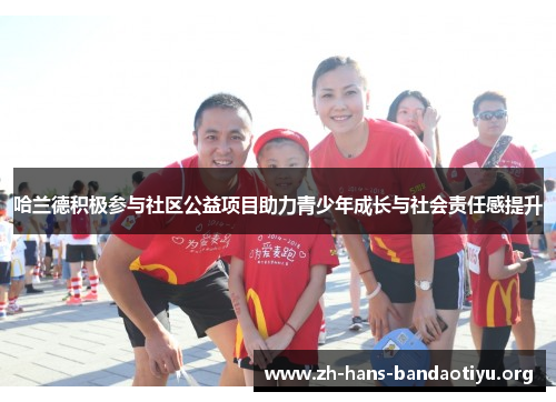哈兰德积极参与社区公益项目助力青少年成长与社会责任感提升 哈兰德积极参与社区公益项目助力青少年成长与社会责任感提升