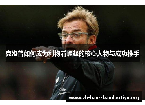 克洛普如何成为利物浦崛起的核心人物与成功推手 克洛普如何成为利物浦崛起的核心人物与成功推手