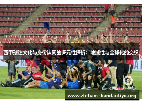 西甲球迷文化与身份认同的多元性探析:地域性与全球化的交织 西甲球迷文化与身份认同的多元性探析:地域性与全球化的交织