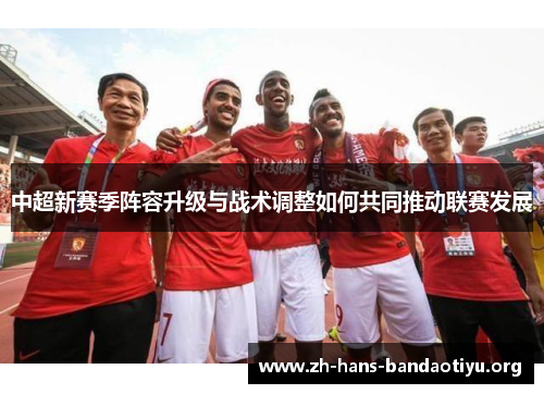 中超新赛季阵容升级与战术调整如何共同推动联赛发展 中超新赛季阵容升级与战术调整如何共同推动联赛发展