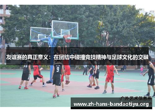 友谊赛的真正意义:在团结中碰撞竞技精神与足球文化的交融 友谊赛的真正意义:在团结中碰撞竞技精神与足球文化的交融