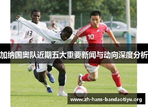 加纳国奥队近期五大重要新闻与动向深度分析 加纳国奥队近期五大重要新闻与动向深度分析