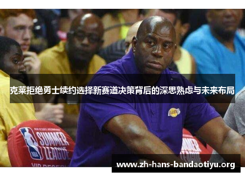 克莱拒绝勇士续约选择新赛道决策背后的深思熟虑与未来布局