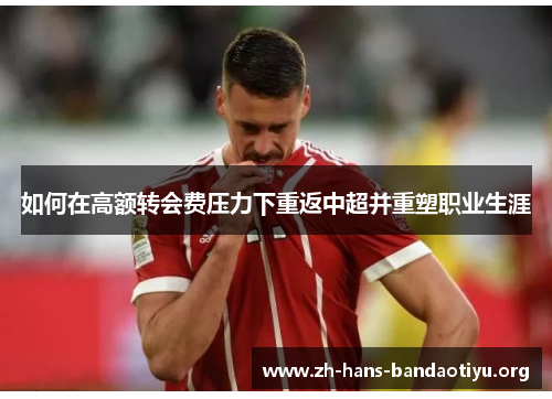 如何在高额转会费压力下重返中超并重塑职业生涯 如何在高额转会费压力下重返中超并重塑职业生涯