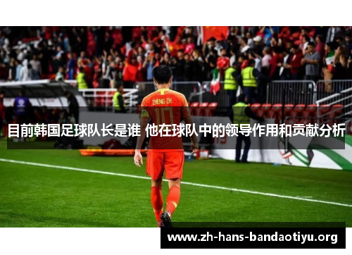 目前韩国足球队长是谁 他在球队中的领导作用和贡献分析 目前韩国足球队长是谁 他在球队中的领导作用和贡献分析
