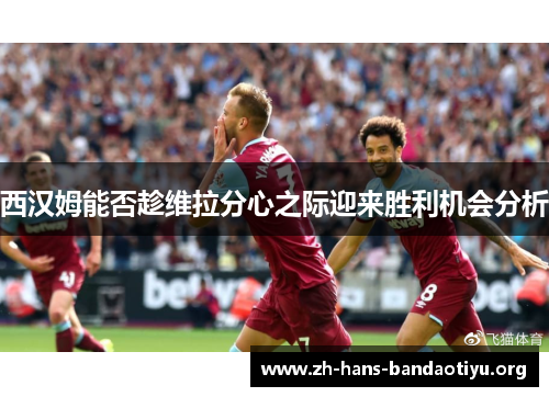 西汉姆能否趁维拉分心之际迎来胜利机会分析 西汉姆能否趁维拉分心之际迎来胜利机会分析