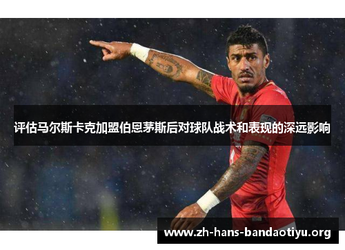 评估马尔斯卡克加盟伯恩茅斯后对球队战术和表现的深远影响