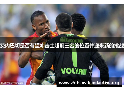 费内巴切是否有望冲击土超前三名的位置并迎来新的挑战 费内巴切是否有望冲击土超前三名的位置并迎来新的挑战