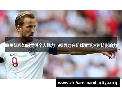 哈里凯恩如何凭借个人魅力与领导力在足球界塑造独特影响力